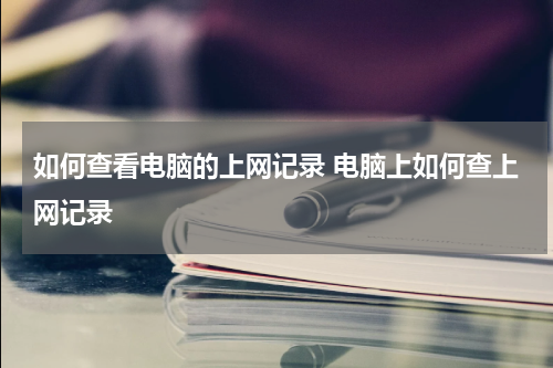 如何查看电脑的上网记录 电脑上如何查上网记录
