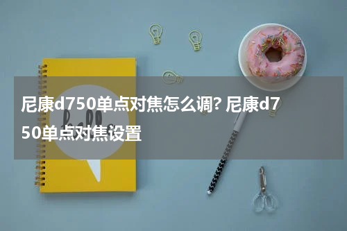 尼康d750单点对焦怎么调? 尼康d750单点对焦设置
