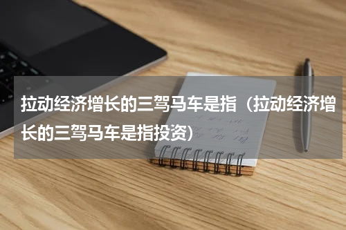 拉动经济增长的三驾马车是指（拉动经济增长的三驾马车是指投资）