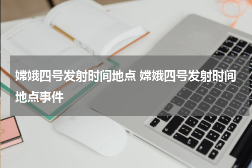 嫦娥四号发射时间地点 嫦娥四号发射时间地点事件