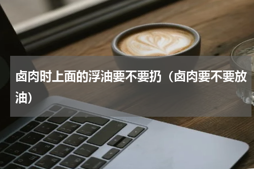 卤肉时上面的浮油要不要扔（卤肉要不要放油）