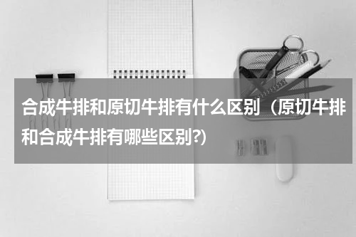 合成牛排和原切牛排有什么区别（原切牛排和合成牛排有哪些区别?）
