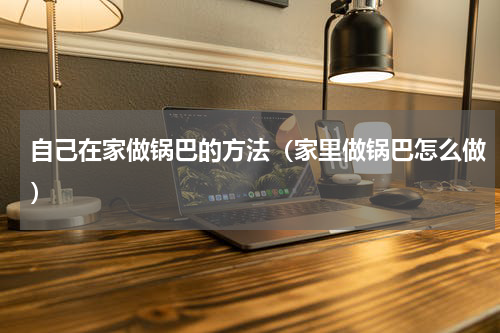 自己在家做锅巴的方法（家里做锅巴怎么做）