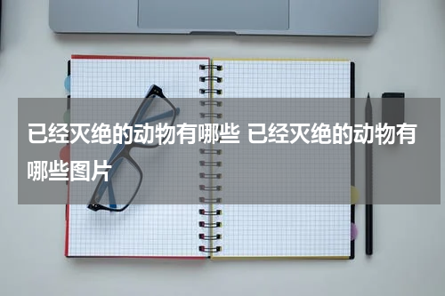 已经灭绝的动物有哪些 已经灭绝的动物有哪些图片