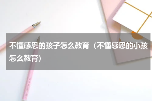 不懂感恩的孩子怎么教育（不懂感恩的小孩怎么教育）