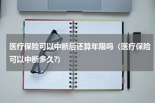 医疗保险可以中断后还算年限吗（医疗保险可以中断多久?）