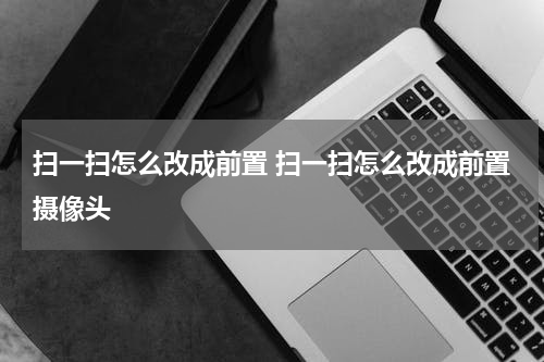 扫一扫怎么改成前置 扫一扫怎么改成前置摄像头