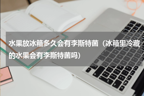 水果放冰箱多久会有李斯特菌（冰箱里冷藏的水果会有李斯特菌吗）