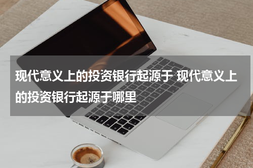 现代意义上的投资银行起源于 现代意义上的投资银行起源于哪里