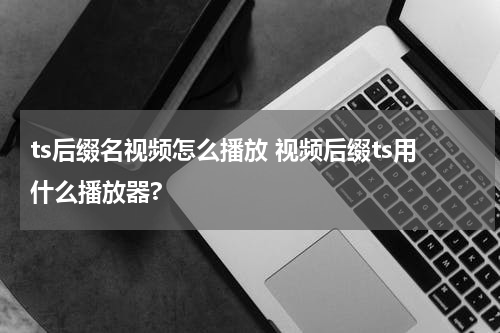 ts后缀名视频怎么播放 视频后缀ts用什么播放器?