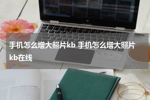 手机怎么增大照片kb 手机怎么增大照片kb在线
