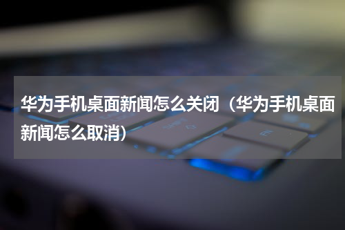 华为手机桌面新闻怎么关闭（华为手机桌面新闻怎么取消）