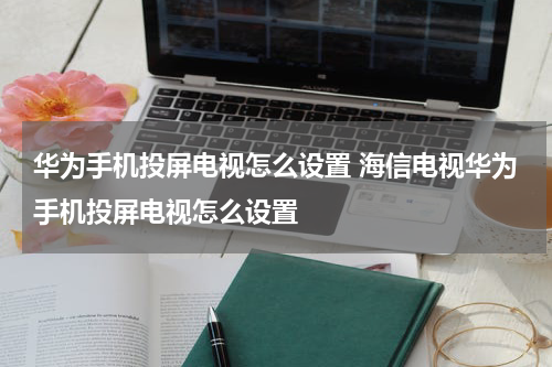 华为手机投屏电视怎么设置 海信电视华为手机投屏电视怎么设置