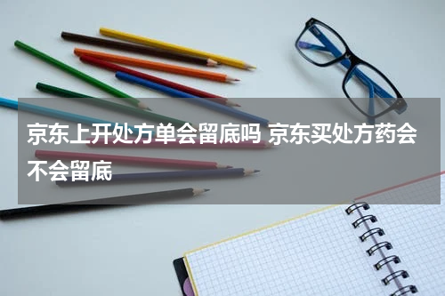 京东上开处方单会留底吗 京东买处方药会不会留底