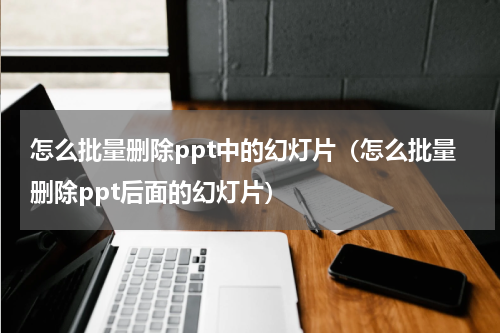 怎么批量删除ppt中的幻灯片（怎么批量删除ppt后面的幻灯片）
