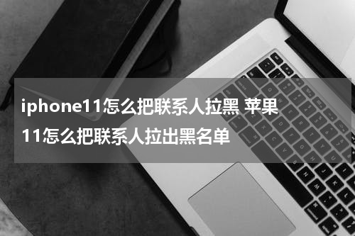 iphone11怎么把联系人拉黑 苹果11怎么把联系人拉出黑名单