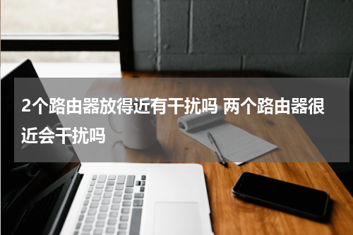 2个路由器放得近有干扰吗 两个路由器很近会干扰吗