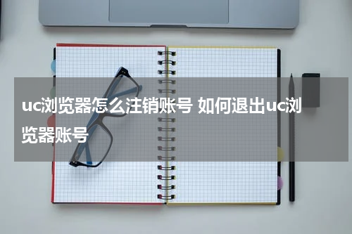 uc浏览器怎么注销账号 如何退出uc浏览器账号