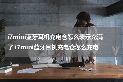 i7mini蓝牙耳机充电仓怎么表示充满了 i7mini蓝牙耳机充电仓怎么充电