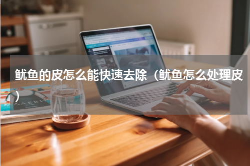 鱿鱼的皮怎么能快速去除（鱿鱼怎么处理皮）