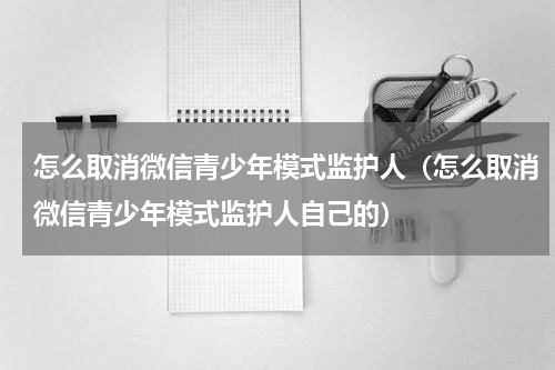 怎么取消微信青少年模式监护人（怎么取消微信青少年模式监护人自己的）