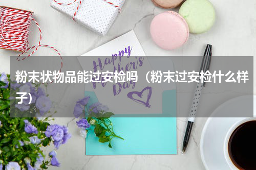 粉末状物品能过安检吗（粉末过安检什么样子）