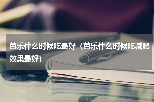 芭乐什么时候吃最好（芭乐什么时候吃减肥效果最好）