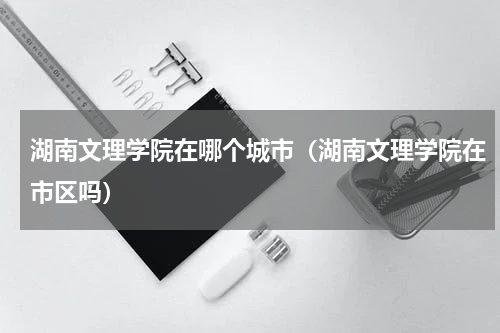 湖南文理学院在哪个城市（湖南文理学院在市区吗）