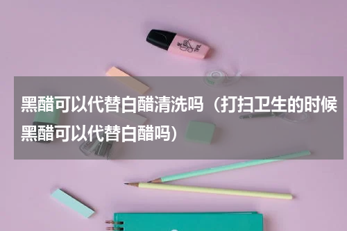 黑醋可以代替白醋清洗吗（打扫卫生的时候黑醋可以代替白醋吗）