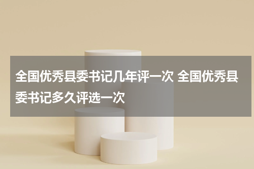 全国优秀县委书记几年评一次 全国优秀县委书记多久评选一次