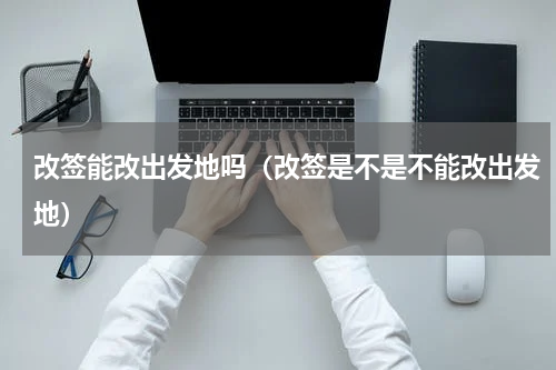 改签能改出发地吗（改签是不是不能改出发地）