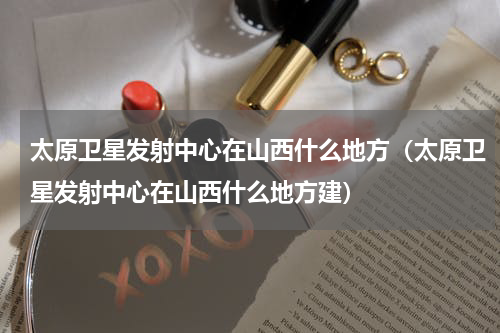 太原卫星发射中心在山西什么地方（太原卫星发射中心在山西什么地方建）