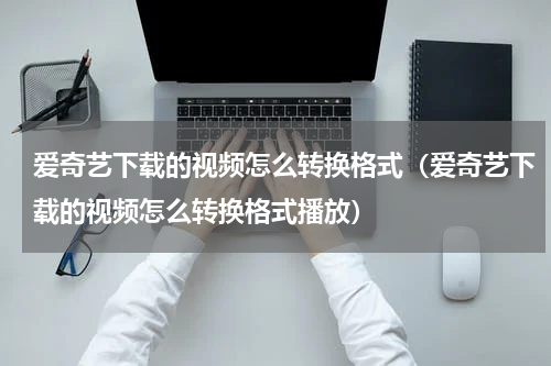 爱奇艺下载的视频怎么转换格式（爱奇艺下载的视频怎么转换格式播放）