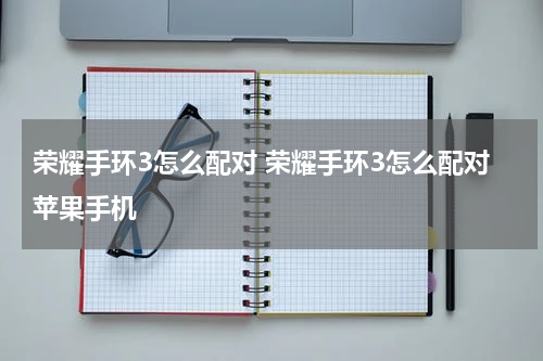 荣耀手环3怎么配对 荣耀手环3怎么配对苹果手机