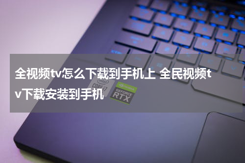 全视频tv怎么下载到手机上 全民视频tv下载安装到手机