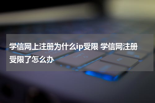 学信网上注册为什么ip受限 学信网注册受限了怎么办