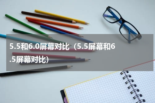 5.5和6.0屏幕对比（5.5屏幕和6.5屏幕对比）