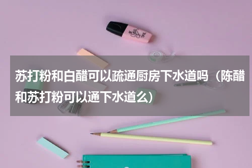 苏打粉和白醋可以疏通厨房下水道吗（陈醋和苏打粉可以通下水道么）