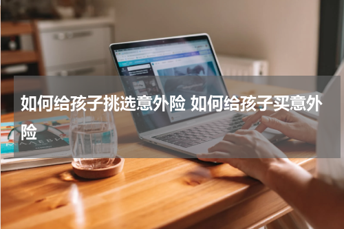 如何给孩子挑选意外险 如何给孩子买意外险