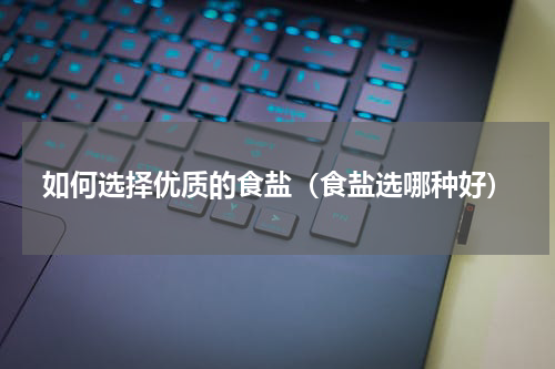 如何选择优质的食盐（食盐选哪种好）