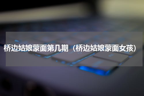 桥边姑娘蒙面第几期（桥边姑娘蒙面女孩）