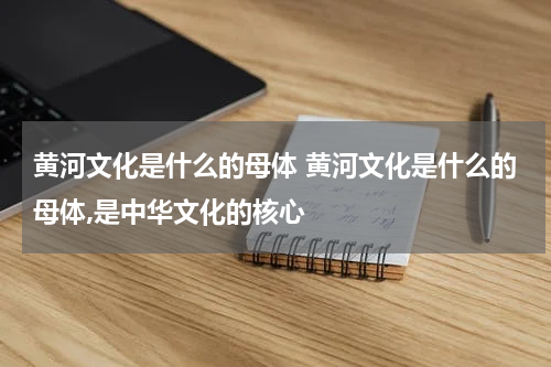 黄河文化是什么的母体 黄河文化是什么的母体,是中华文化的核心