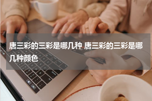 唐三彩的三彩是哪几种 唐三彩的三彩是哪几种颜色