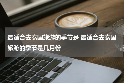 最适合去泰国旅游的季节是 最适合去泰国旅游的季节是几月份