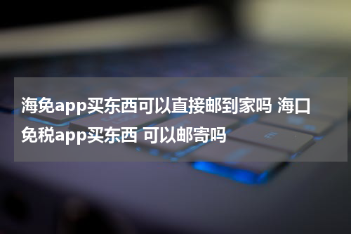 海免app买东西可以直接邮到家吗 海口免税app买东西 可以邮寄吗