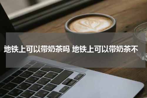 地铁上可以带奶茶吗 地铁上可以带奶茶不