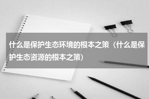 什么是保护生态环境的根本之策（什么是保护生态资源的根本之策）