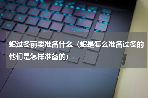 蛇过冬前要准备什么（蛇是怎么准备过冬的他们是怎样准备的）