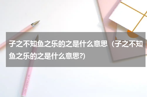 子之不知鱼之乐的之是什么意思（子之不知鱼之乐的之是什么意思?）