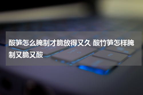 酸笋怎么腌制才脆放得又久 酸竹笋怎样腌制又脆又酸